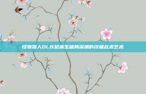 怪物猎人OL长枪派生破局深渊的终极战术艺术