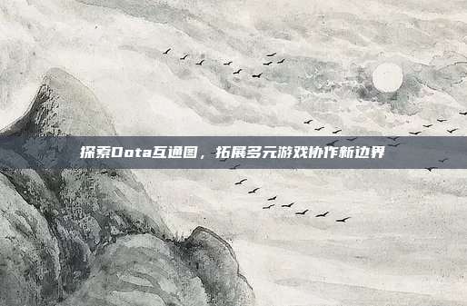 探索Dota互通图,拓展多元游戏协作新边界