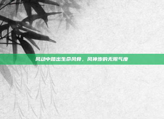 风动中踏出生命风骨,风神步的无限气度