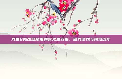 光晕2修改器精准调校光晕效果,助力游戏与视觉创作
