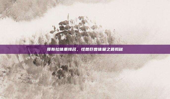 哥斯拉体重排名,怪兽巨兽体量之最揭秘