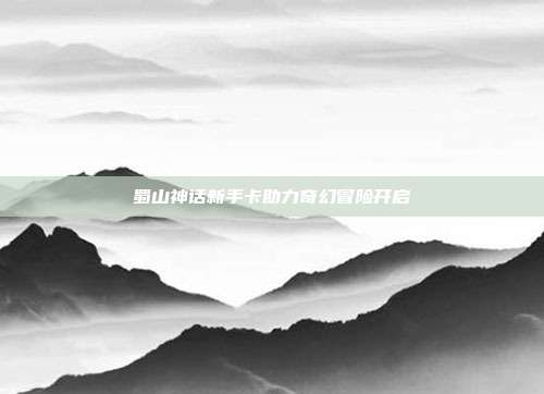 蜀山神话新手卡助力奇幻冒险开启