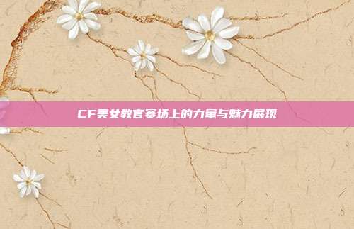 CF美女教官赛场上的力量与魅力展现
