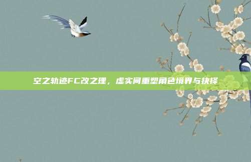 空之轨迹FC改之理,虚实间重塑角色境界与抉择