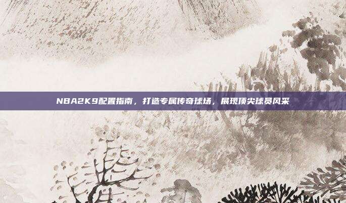 NBA2K9配置指南,打造专属传奇球场,展现顶尖球员风采
