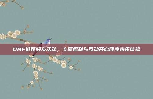 DNF推荐好友活动,专属福利与互动开启健康快乐体验