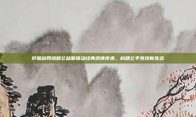 轩辕剑网络版公益服推动经典武侠传承,构建公平竞技新生态