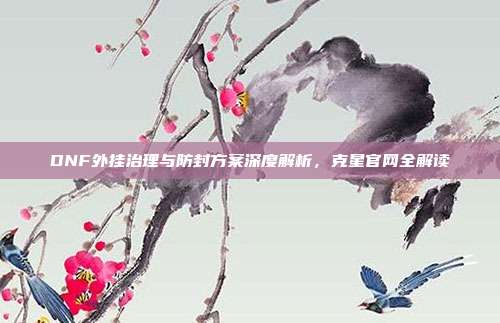 DNF外挂治理与防封方案深度解析,克星官网全解读