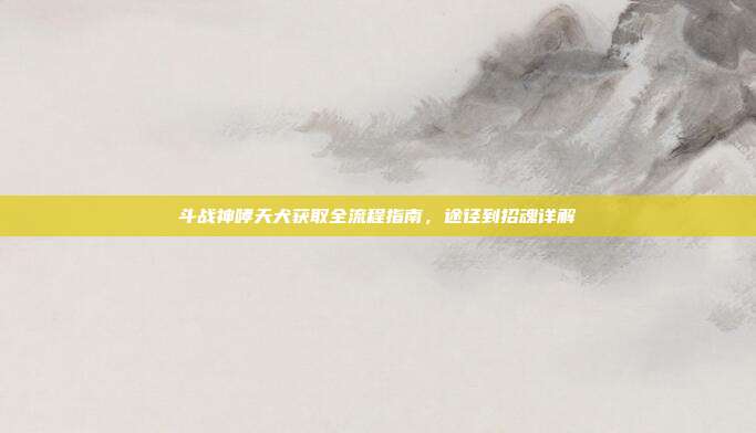 斗战神哮天犬获取全流程指南,途径到招魂详解