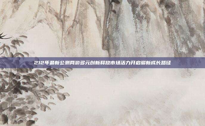 212年最新公测网游多元创新释放市场活力开启崭新成长路径