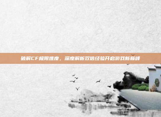 破解CF极限难度,深度解析双倍经验开启游戏新巅峰