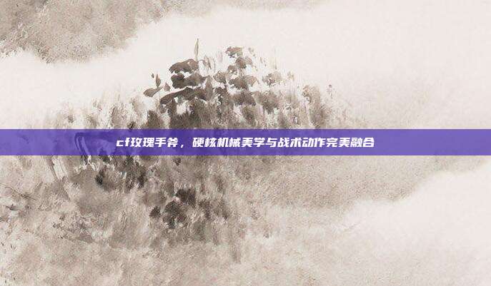 cf玫瑰手斧,硬核机械美学与战术动作完美融合