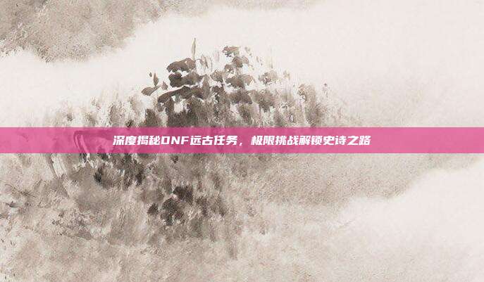 深度揭秘DNF远古任务,极限挑战解锁史诗之路