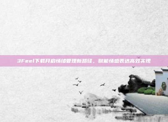 3Feel下载开启情绪管理新路径,赋能情感表达高效实现