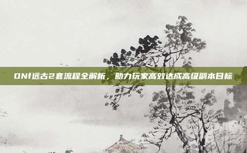 DNf远古2套流程全解析,助力玩家高效达成高级副本目标