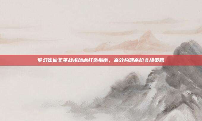 梦幻诛仙圣巫战术加点打造指南,高效构建高阶实战策略
