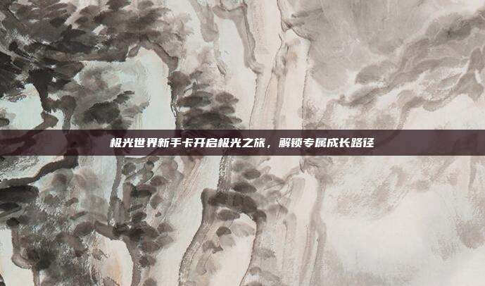 极光世界新手卡开启极光之旅,解锁专属成长路径