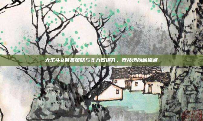 大乐斗2装备策略与实力双提升,竞技迈向新巅峰