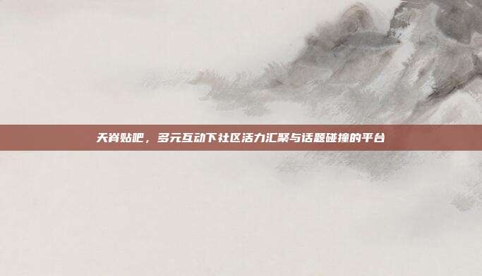 天脊贴吧,多元互动下社区活力汇聚与话题碰撞的平台