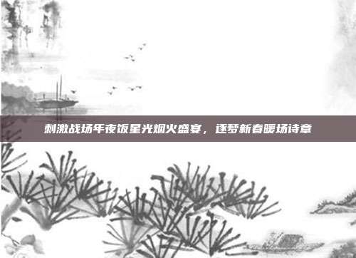 刺激战场年夜饭星光烟火盛宴,逐梦新春暖场诗章
