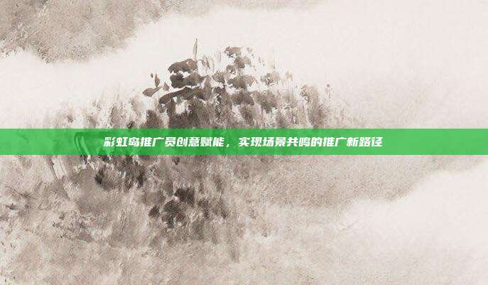 彩虹岛推广员创意赋能,实现场景共鸣的推广新路径