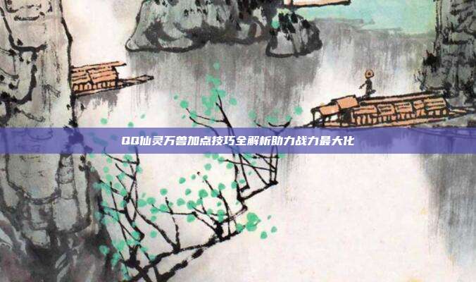 QQ仙灵万兽加点技巧全解析助力战力最大化