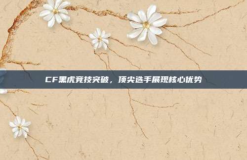 CF黑虎竞技突破,顶尖选手展现核心优势