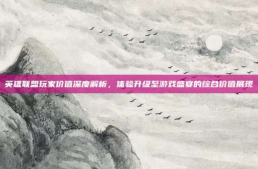 英雄联盟玩家价值深度解析,体验升级至游戏盛宴的综合价值展现