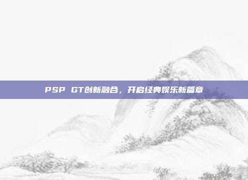PSP GT创新融合,开启经典娱乐新篇章