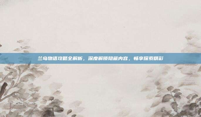 兰岛物语攻略全解析,深度解锁隐藏内容,畅享探索精彩