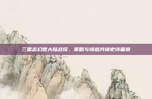 三国志幻想大陆战役,策略与情感共铸史诗篇章