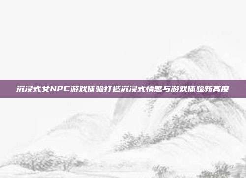 沉浸式女NPC游戏体验打造沉浸式情感与游戏体验新高度