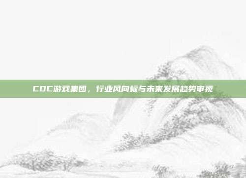 CDC游戏集团,行业风向标与未来发展趋势审视
