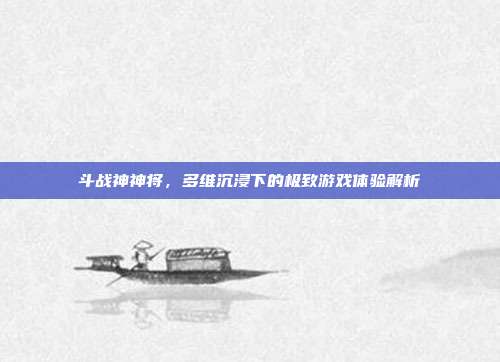 斗战神神将,多维沉浸下的极致游戏体验解析