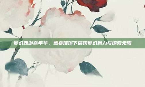梦幻西游嘉年华,盛宴璀璨下展现梦幻魅力与探索无限