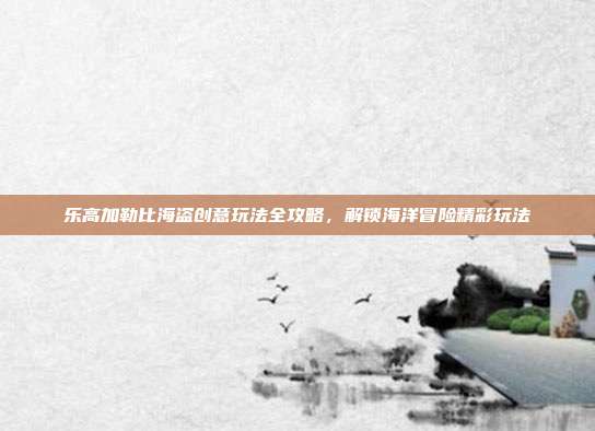 乐高加勒比海盗创意玩法全攻略,解锁海洋冒险精彩玩法
