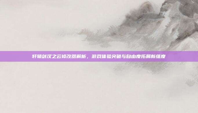轩辕剑汉之云修改器解析,游戏体验突破与自由度拓展新维度