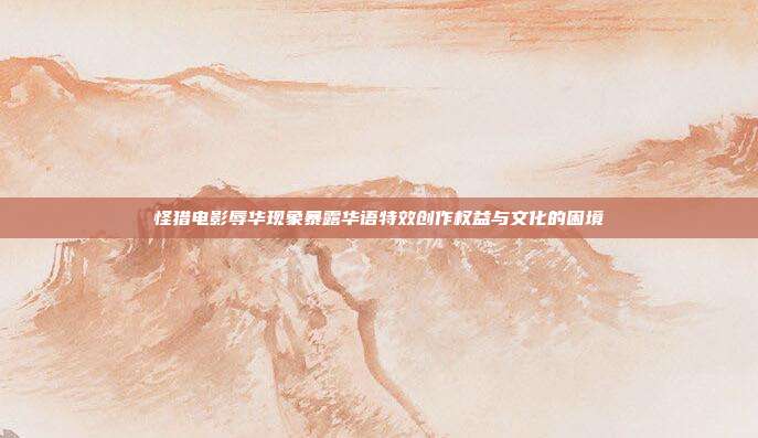 怪猎电影辱华现象暴露华语特效创作权益与文化的困境