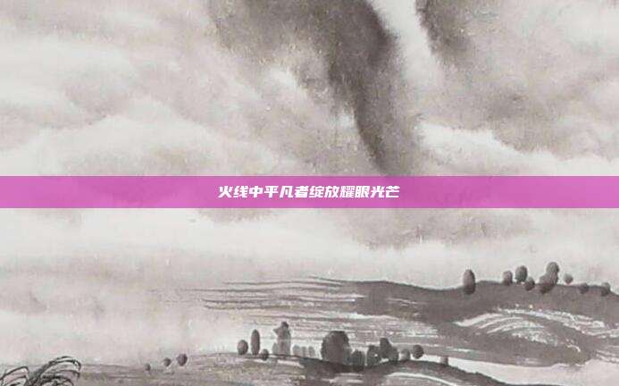 火线中平凡者绽放耀眼光芒