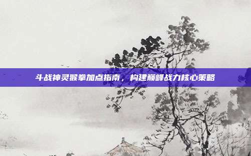 斗战神灵猴拳加点指南,构建巅峰战力核心策略