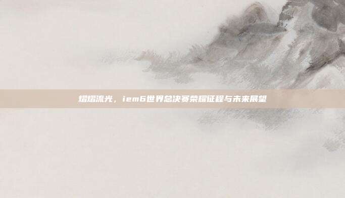 熠熠流光,iem6世界总决赛荣耀征程与未来展望