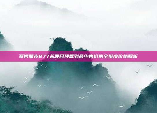赛博朋克277从项目预算到最终售价的全维度价格解析