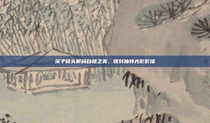 溪子镜头解码自然之美,镌刻独特光影影像
