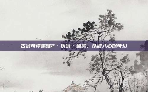 古剑奇谭黑曜2·铸剑·破雾,以剑入心探奇幻