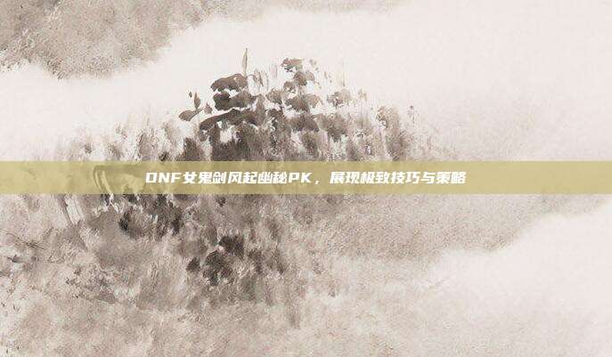 DNF女鬼剑风起幽秘PK,展现极致技巧与策略