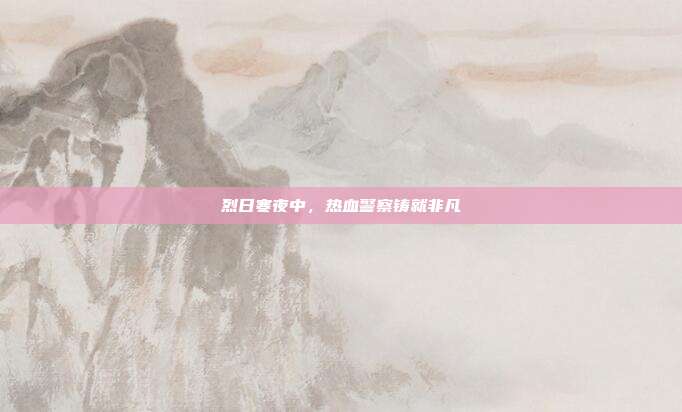 烈日寒夜中,热血警察铸就非凡