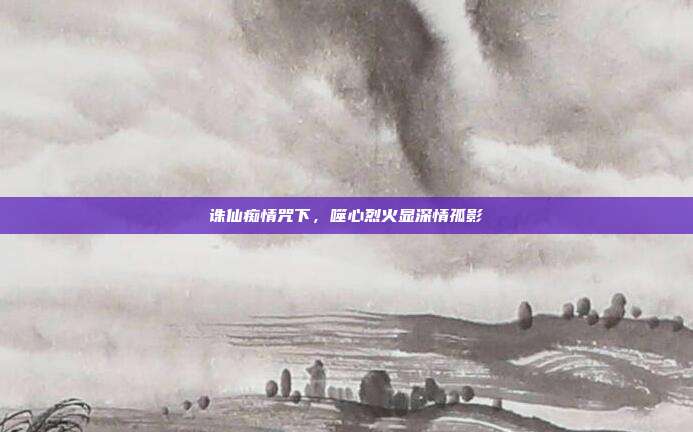 诛仙痴情咒下,噬心烈火显深情孤影