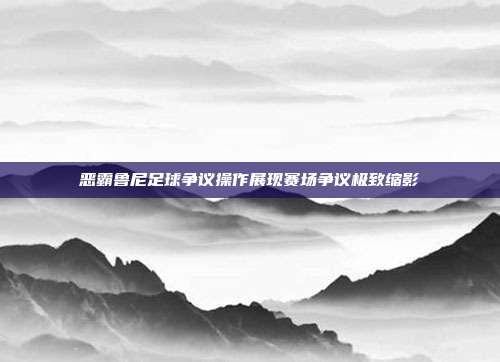 恶霸鲁尼足球争议操作展现赛场争议极致缩影