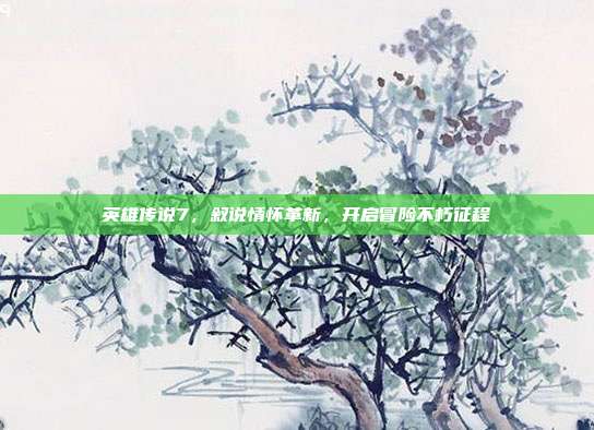英雄传说7,叙说情怀革新,开启冒险不朽征程