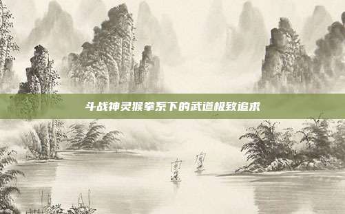 斗战神灵猴拳系下的武道极致追求